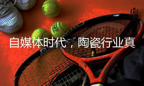 自媒體時(shí)代，陶瓷行業(yè)真實(shí)信息去哪兒了