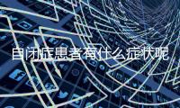 自閉癥患者有什么癥狀呢 自閉癥是一種什么病呢