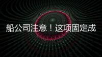 船公司注意！這項固定成本明年上漲30%！