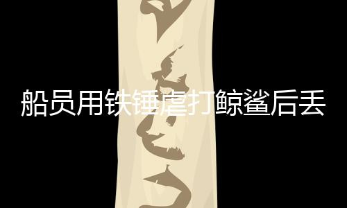 船員用鐵錘虐打鯨鯊后丟回海中，海警局：已抓獲涉事人員