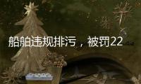 船舶違規排污，被罰22000000萬！