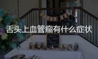 舌頭上血管瘤有什么癥狀，舌頭上血管瘤癥狀及其危害