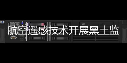 航空遙感技術(shù)開展黑土監(jiān)測行動 加強土壤保護能力