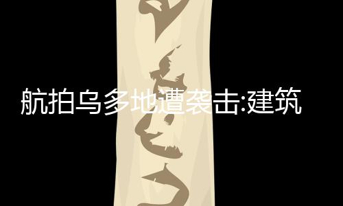 航拍烏多地遭襲擊:建筑被夷為平地 場面簡直觸目驚心！！