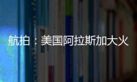 航拍：美國阿拉斯加大火已持續三周，過火面積抵歐洲一國家