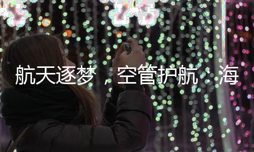 航天逐夢，空管護航：海南空管分局全力保障長征八號改運載火箭發射