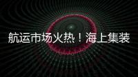 航運市場火熱！海上集裝箱運輸需求破紀錄