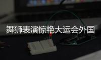 舞獅表演驚艷大運會外國選手：中國傳統(tǒng)文化太贊了