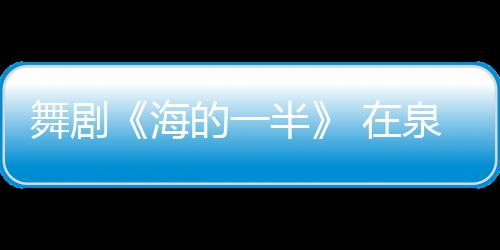 舞劇《海的一半》 在泉啟動全球巡演 主創揭秘幕后故事