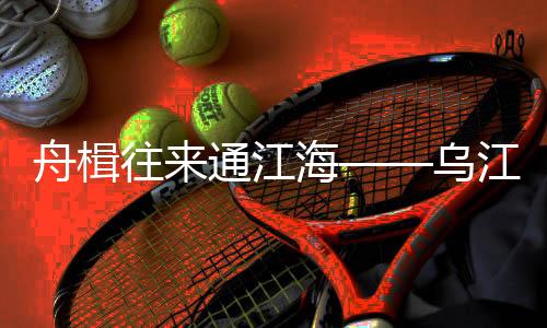 舟楫往來通江海——烏江黃金水道復蘇記