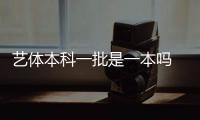 藝體本科一批是一本嗎 什么是藝術類提前批次