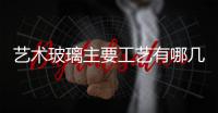 藝術(shù)玻璃主要工藝有哪幾類  藝術(shù)玻璃移門怎么做價(jià)格多少,行業(yè)資訊