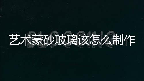 藝術蒙砂玻璃該怎么制作  蒙砂玻璃都具有哪些優點,行業資訊
