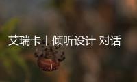 艾瑞卡丨傾聽設計 對話翹楚 艾瑞卡與您一同見證麗江設計盛典！