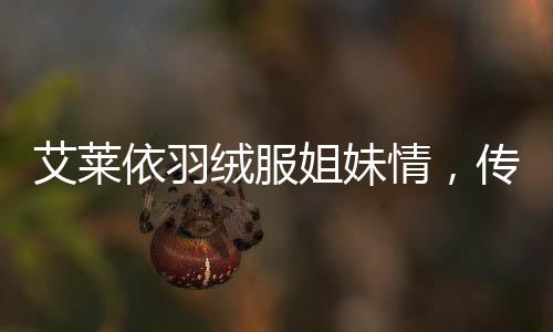 艾萊依羽絨服姐妹情，傳遞冬日暖心炙熱