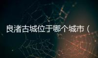 良渚古城位于哪個城市（良渚古城位于）