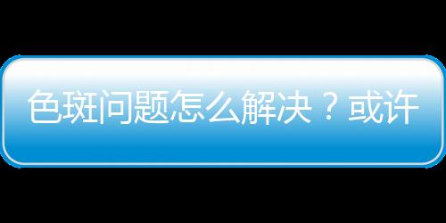 色斑問題怎么解決？或許你可以通過了解它的形成原因來預防
