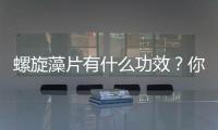 螺旋藻片有什么功效？你真的適合吃嗎，不能亂補