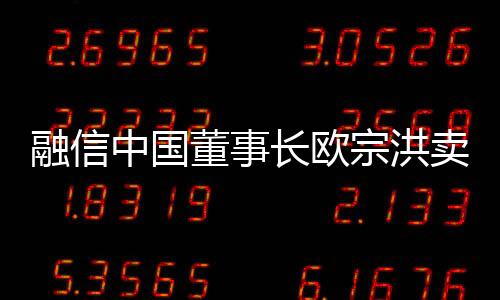 融信中國董事長歐宗洪賣出609萬股公司股份