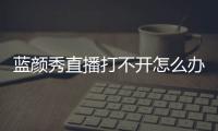 藍(lán)顏秀直播打不開怎么辦？藍(lán)顏秀直播看不了解決辦法