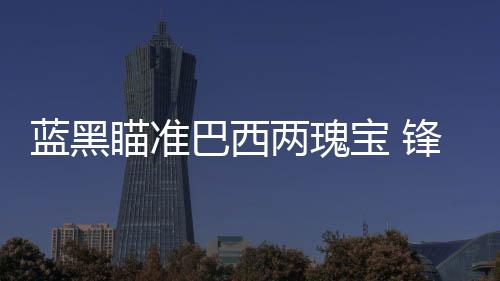 藍黑瞄準巴西兩瑰寶 鋒線兩大將今夏告別？