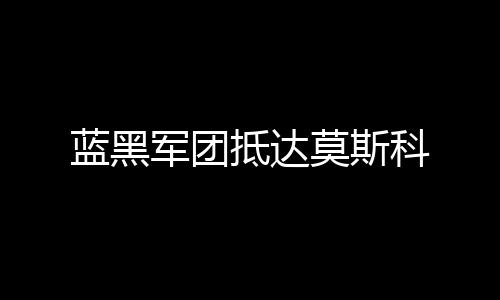 藍(lán)黑軍團(tuán)抵達(dá)莫斯科