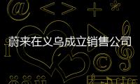蔚來在義烏成立銷售公司 注冊資本300萬元