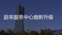 蔚來服務中心煥新升級 將開啟數(shù)智化運營
