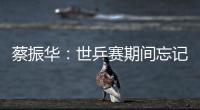 蔡振華：世乒賽期間忘記08 淡化抽簽形勢放送心態(tài)