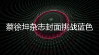 蔡徐坤雜志封面挑戰(zhàn)藍色發(fā)型 沒想到竟然這么好看