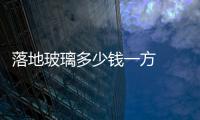 落地玻璃多少錢一方  原材料玻璃鏡多少錢一方,行業資訊