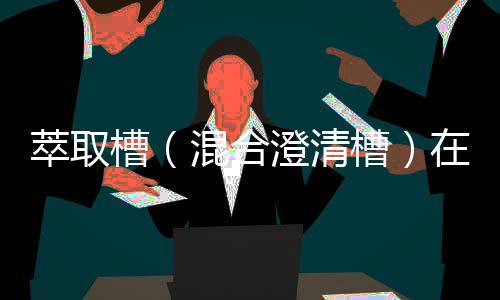 萃取槽(混合澄清槽)在萃取應(yīng)用中的優(yōu)缺點(diǎn)