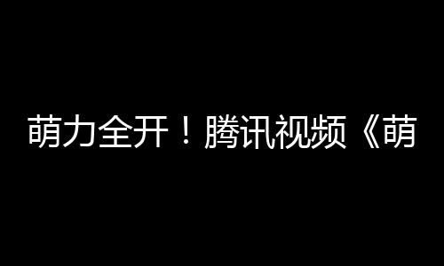 萌力全開(kāi)！騰訊視頻《萌主來(lái)了》今日上線