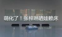 萌化了！張梓琳曬娃賴床 胖妹發型炸毛眼睛會笑