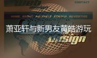 蕭亞軒與新男友黃皓游玩 大方挽手親密互動撒狗糧