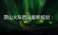 蕭山火車西站最新規劃：將打造文旅商綜合TOD綜合體