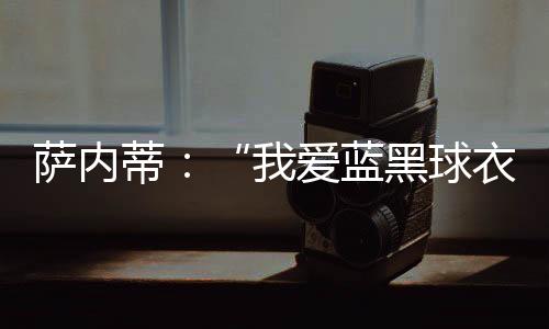 薩內(nèi)蒂：“我愛藍(lán)黑球衣”