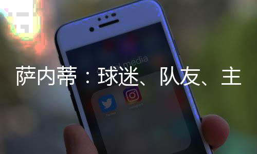 薩內(nèi)蒂：球迷、隊(duì)友、主席給我巨大的感動(dòng)