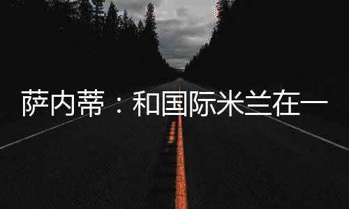 薩內蒂：和國際米蘭在一起，這是我的生活