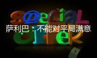 薩利巴：不能對平局滿意&但本場可以曼城是世界最佳球隊