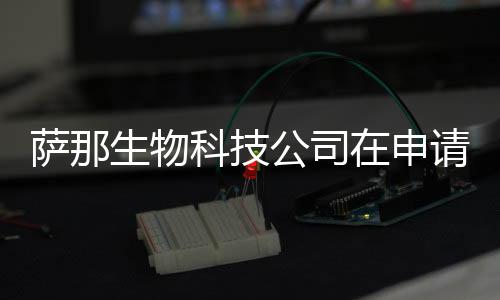 薩那生物科技公司在申請(qǐng)IPO時(shí)有生物科技領(lǐng)域的重大計(jì)劃