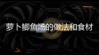蘿卜鯽魚湯的做法和食材用料及健康功效