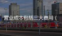 營業(yè)成本包括三大費用（營業(yè)成本包括）