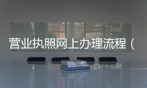營業(yè)執(zhí)照網(wǎng)上辦理流程（營業(yè)執(zhí)照網(wǎng)上辦理流程）