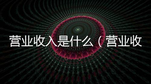 營業收入是什么（營業收入）