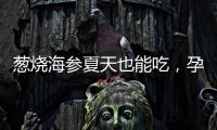蔥燒海參夏天也能吃，孕婦進補清爽兩不誤