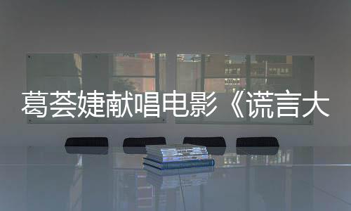 葛薈婕獻唱電影《謊言大爆炸》MV首發【娛樂新聞】風尚中國網