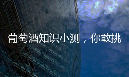葡萄酒知識小測，你敢挑戰嗎？