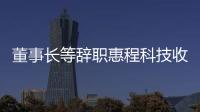 董事長等辭職惠程科技收關(guān)注函實控人汪超涌已一肩挑多職