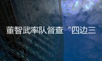 董智武率隊督查“四邊三化”工作